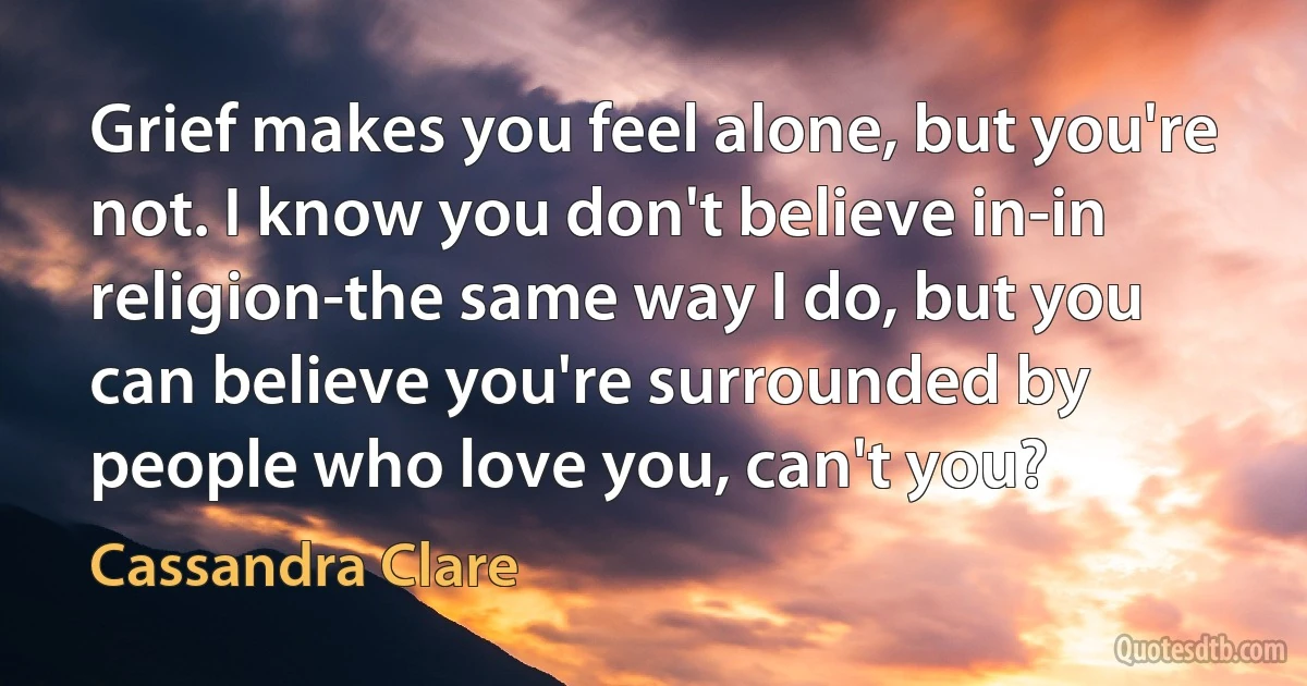 Grief makes you feel alone, but you're not. I know you don't believe in-in religion-the same way I do, but you can believe you're surrounded by people who love you, can't you? (Cassandra Clare)