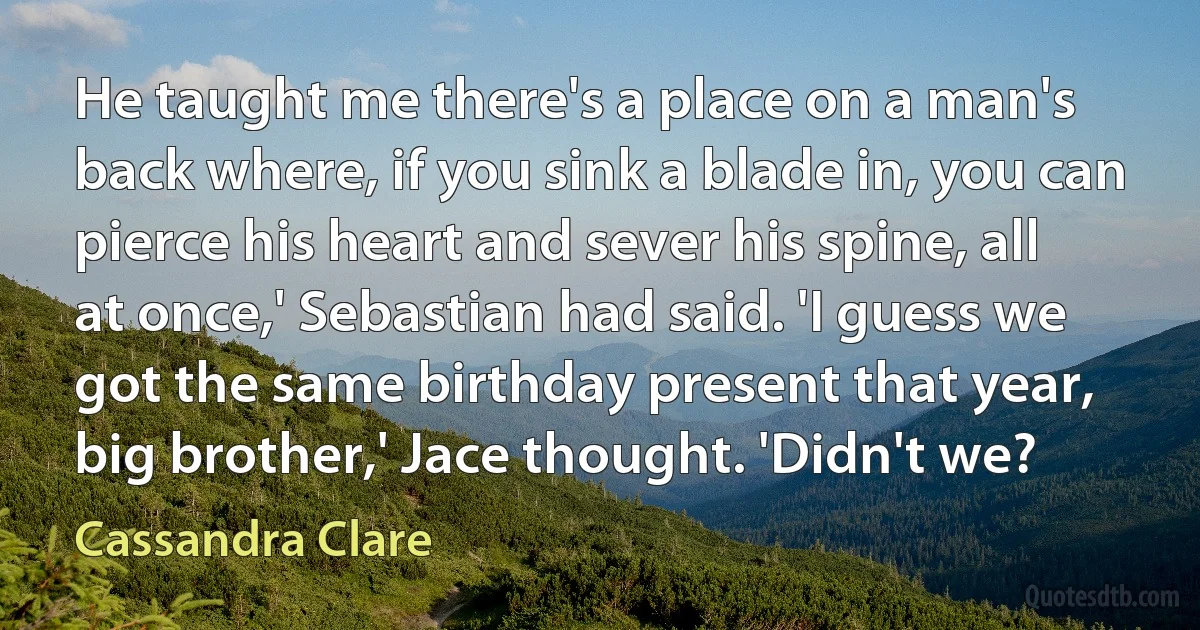 He taught me there's a place on a man's back where, if you sink a blade in, you can pierce his heart and sever his spine, all at once,' Sebastian had said. 'I guess we got the same birthday present that year, big brother,' Jace thought. 'Didn't we? (Cassandra Clare)