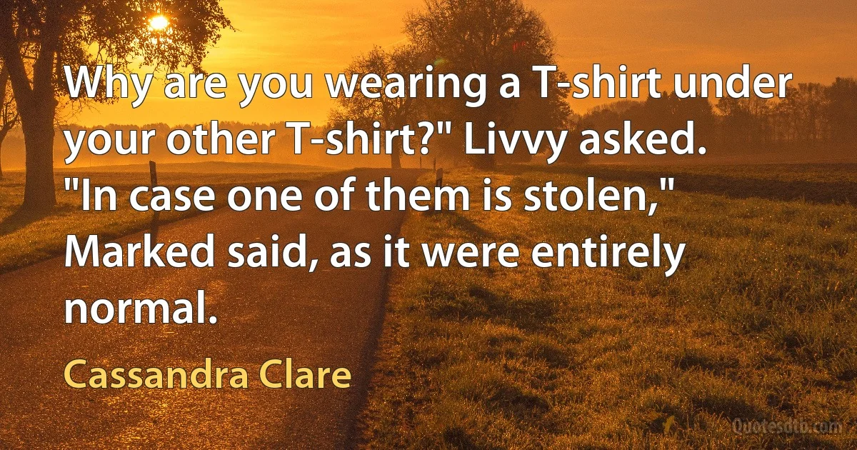 Why are you wearing a T-shirt under your other T-shirt?" Livvy asked.
"In case one of them is stolen," Marked said, as it were entirely normal. (Cassandra Clare)