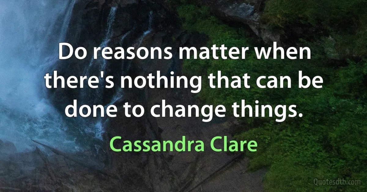 Do reasons matter when there's nothing that can be done to change things. (Cassandra Clare)