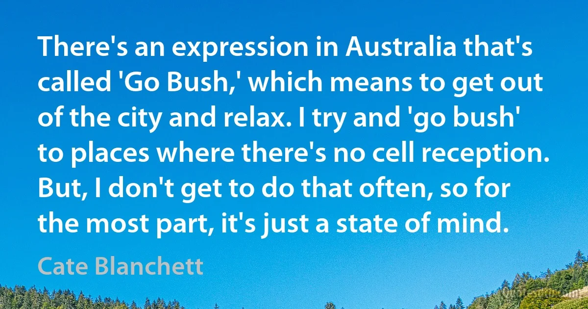 There's an expression in Australia that's called 'Go Bush,' which means to get out of the city and relax. I try and 'go bush' to places where there's no cell reception. But, I don't get to do that often, so for the most part, it's just a state of mind. (Cate Blanchett)