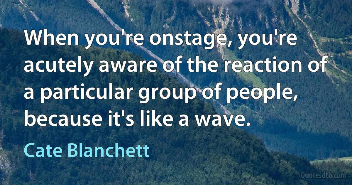 When you're onstage, you're acutely aware of the reaction of a particular group of people, because it's like a wave. (Cate Blanchett)