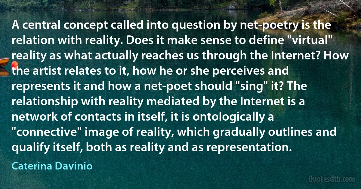 A central concept called into question by net-poetry is the relation with reality. Does it make sense to define "virtual" reality as what actually reaches us through the Internet? How the artist relates to it, how he or she perceives and represents it and how a net-poet should "sing" it? The relationship with reality mediated by the Internet is a network of contacts in itself, it is ontologically a "connective" image of reality, which gradually outlines and qualify itself, both as reality and as representation. (Caterina Davinio)