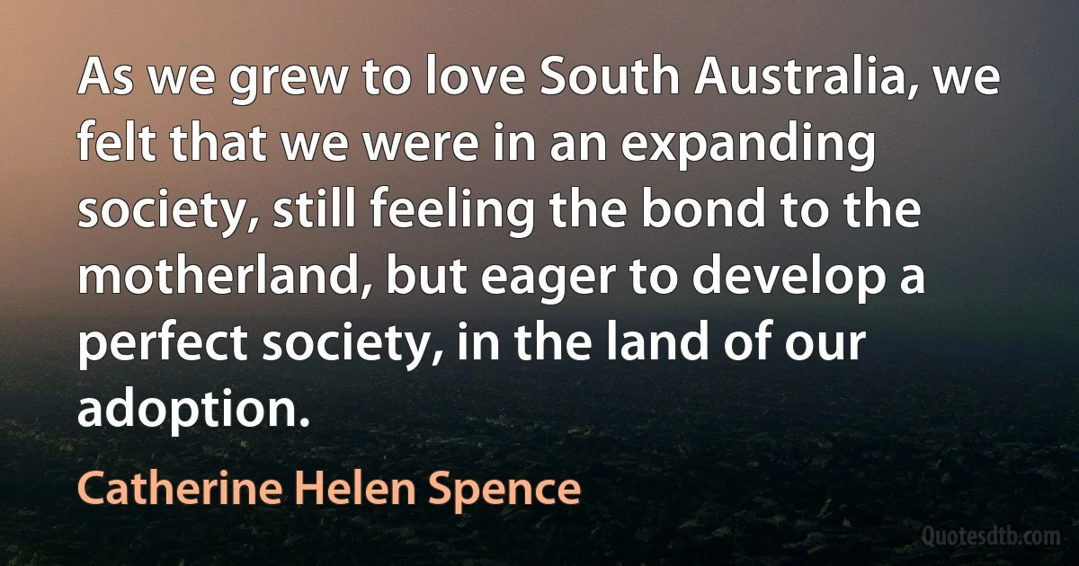 As we grew to love South Australia, we felt that we were in an expanding society, still feeling the bond to the motherland, but eager to develop a perfect society, in the land of our adoption. (Catherine Helen Spence)