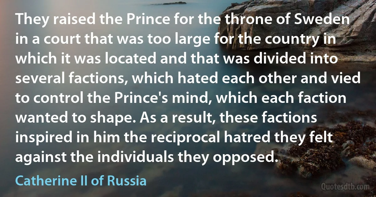 They raised the Prince for the throne of Sweden in a court that was too large for the country in which it was located and that was divided into several factions, which hated each other and vied to control the Prince's mind, which each faction wanted to shape. As a result, these factions inspired in him the reciprocal hatred they felt against the individuals they opposed. (Catherine II of Russia)