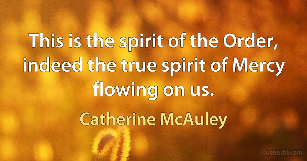 This is the spirit of the Order, indeed the true spirit of Mercy flowing on us. (Catherine McAuley)