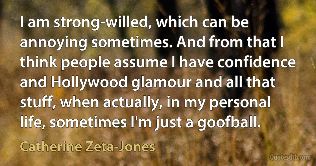 I am strong-willed, which can be annoying sometimes. And from that I think people assume I have confidence and Hollywood glamour and all that stuff, when actually, in my personal life, sometimes I'm just a goofball. (Catherine Zeta-Jones)