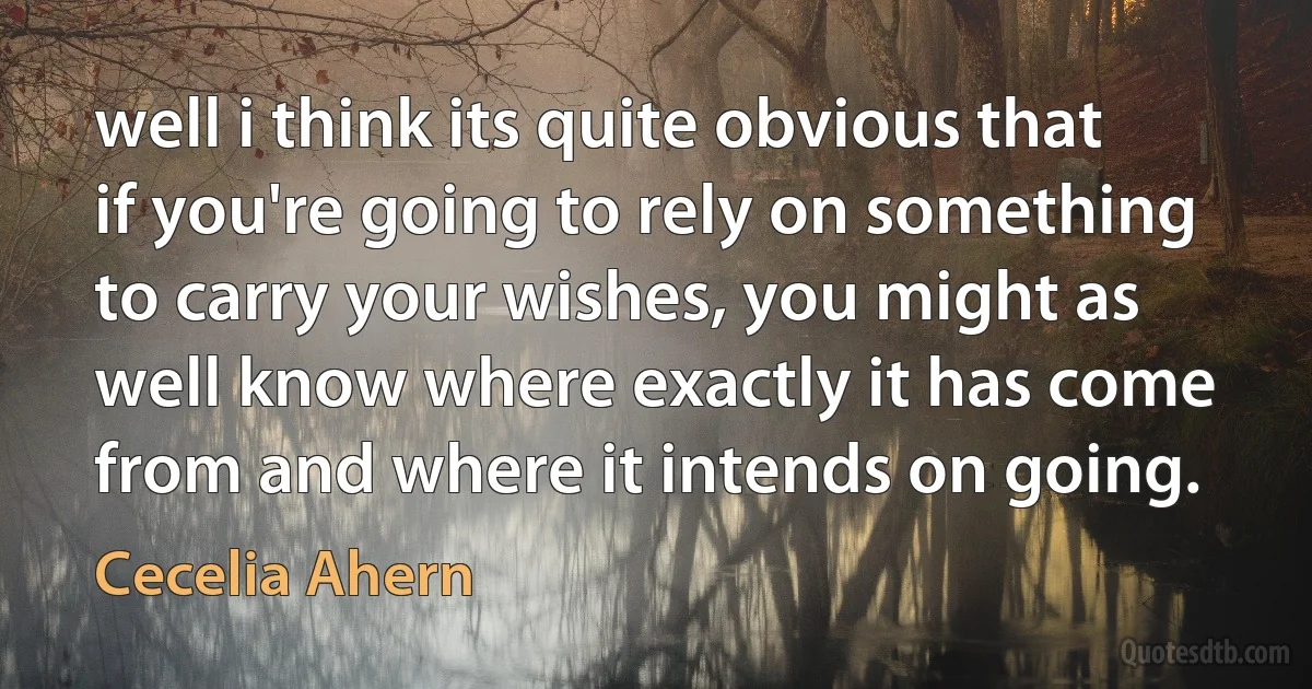 well i think its quite obvious that if you're going to rely on something to carry your wishes, you might as well know where exactly it has come from and where it intends on going. (Cecelia Ahern)