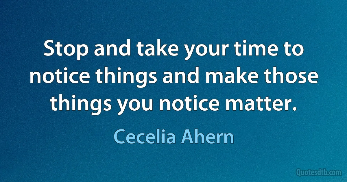 Stop and take your time to notice things and make those things you notice matter. (Cecelia Ahern)