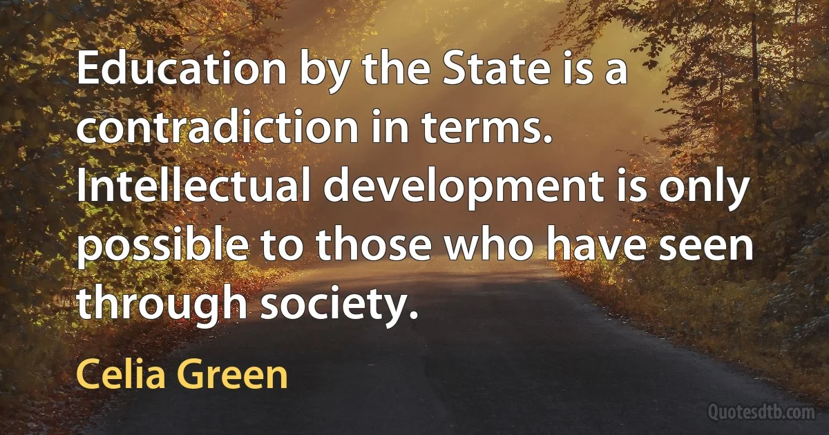 Education by the State is a contradiction in terms. Intellectual development is only possible to those who have seen through society. (Celia Green)