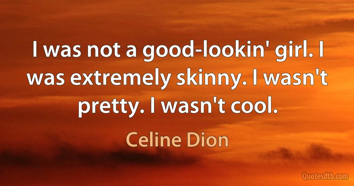 I was not a good-lookin' girl. I was extremely skinny. I wasn't pretty. I wasn't cool. (Celine Dion)