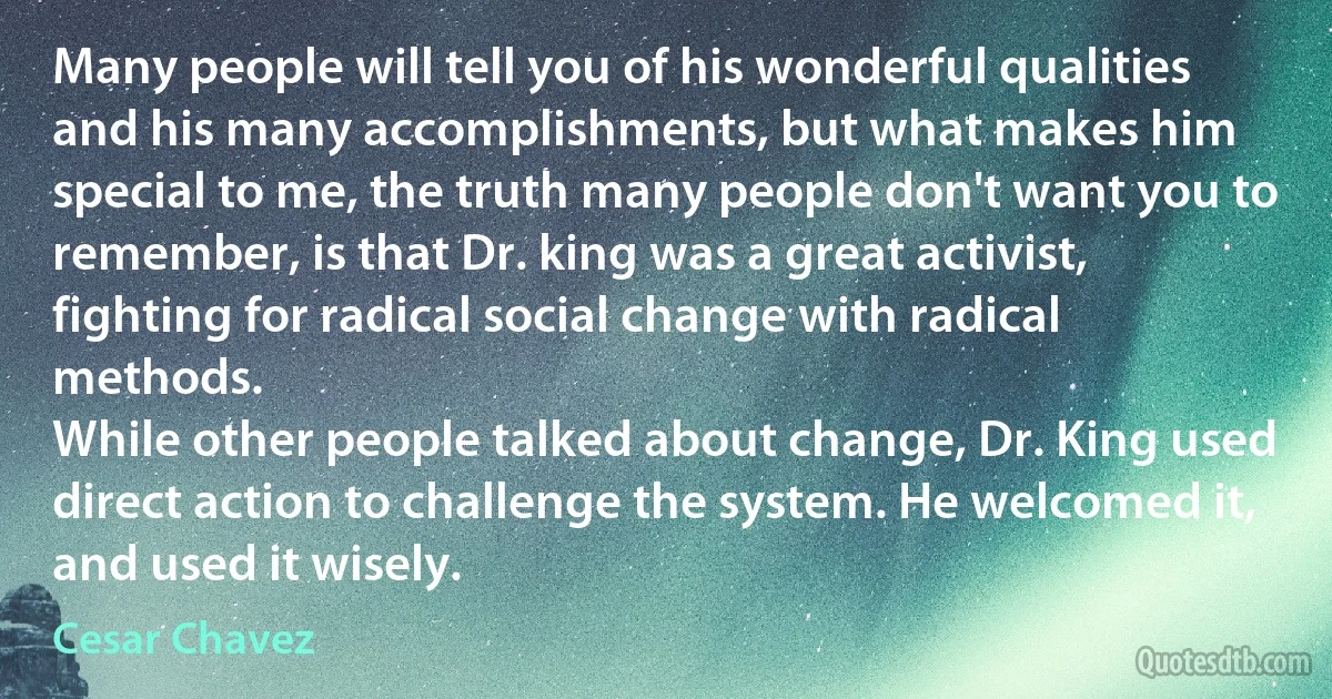 Many people will tell you of his wonderful qualities and his many accomplishments, but what makes him special to me, the truth many people don't want you to remember, is that Dr. king was a great activist, fighting for radical social change with radical methods.
While other people talked about change, Dr. King used direct action to challenge the system. He welcomed it, and used it wisely. (Cesar Chavez)