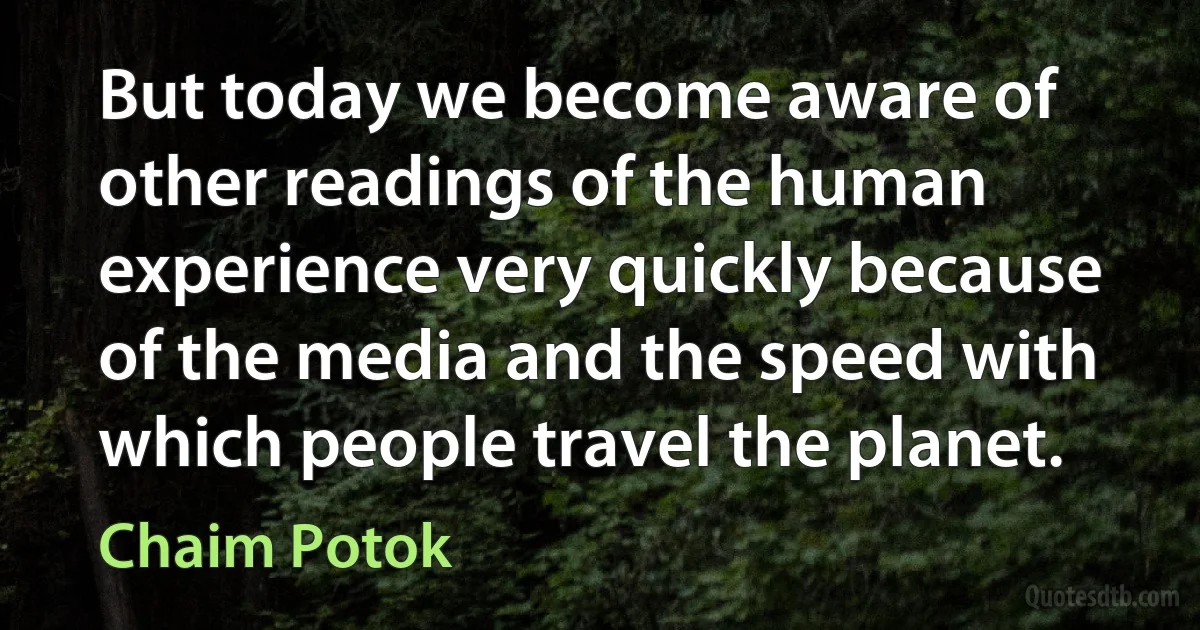 But today we become aware of other readings of the human experience very quickly because of the media and the speed with which people travel the planet. (Chaim Potok)