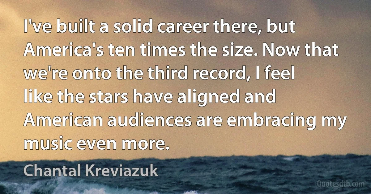 I've built a solid career there, but America's ten times the size. Now that we're onto the third record, I feel like the stars have aligned and American audiences are embracing my music even more. (Chantal Kreviazuk)