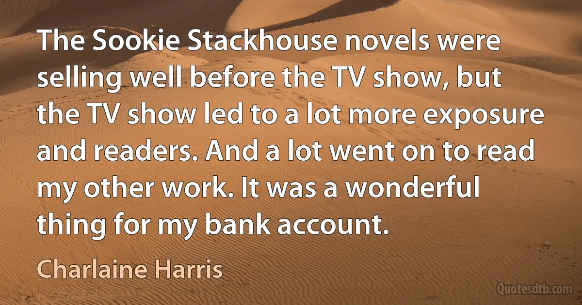 The Sookie Stackhouse novels were selling well before the TV show, but the TV show led to a lot more exposure and readers. And a lot went on to read my other work. It was a wonderful thing for my bank account. (Charlaine Harris)