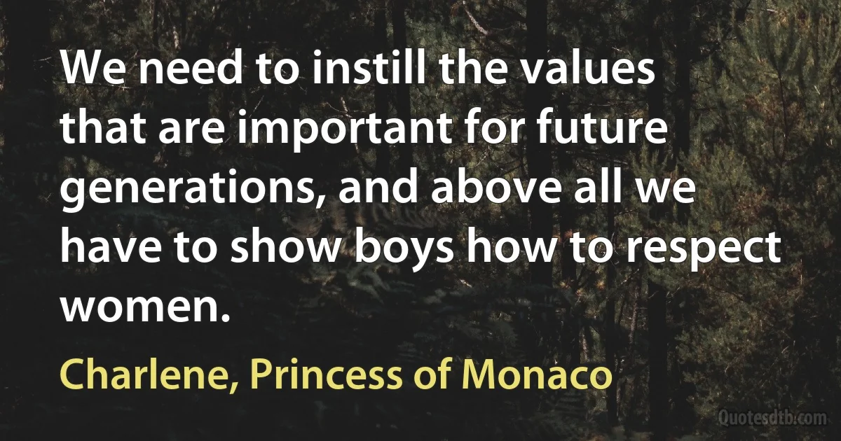 We need to instill the values that are important for future generations, and above all we have to show boys how to respect women. (Charlene, Princess of Monaco)