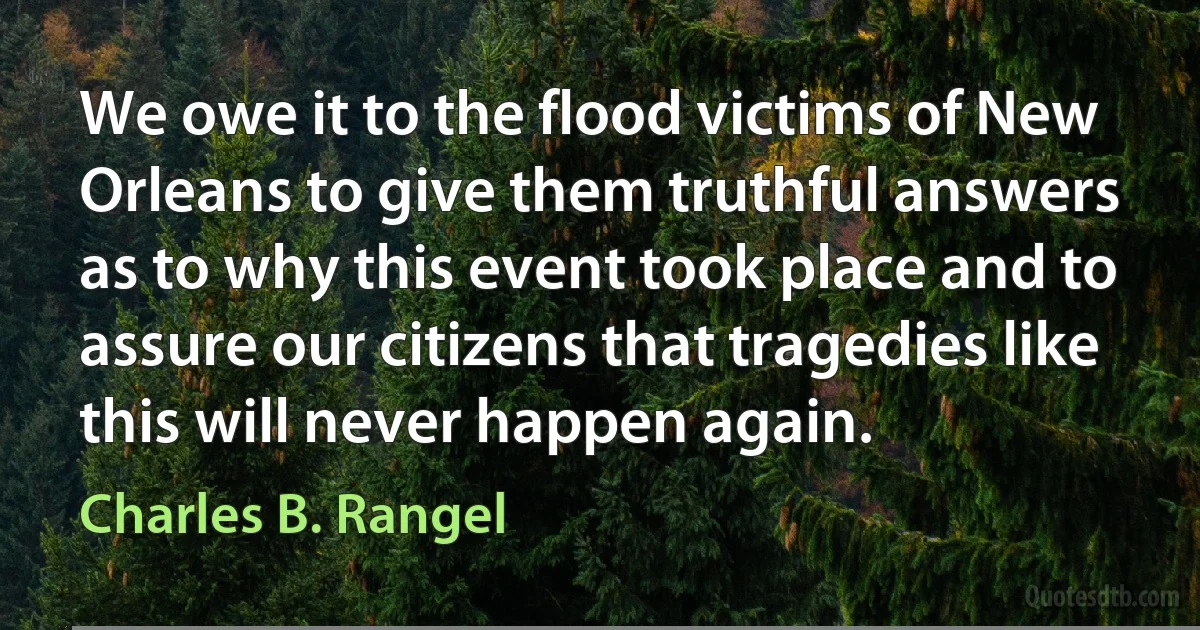 We owe it to the flood victims of New Orleans to give them truthful answers as to why this event took place and to assure our citizens that tragedies like this will never happen again. (Charles B. Rangel)