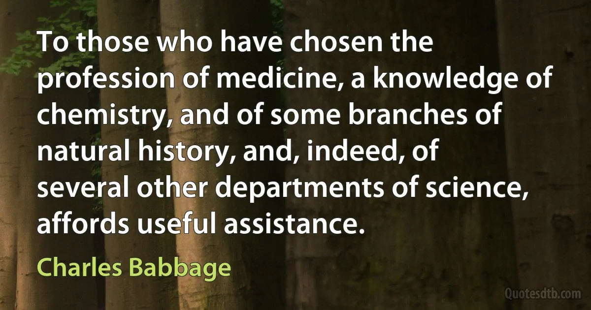 To those who have chosen the profession of medicine, a knowledge of chemistry, and of some branches of natural history, and, indeed, of several other departments of science, affords useful assistance. (Charles Babbage)