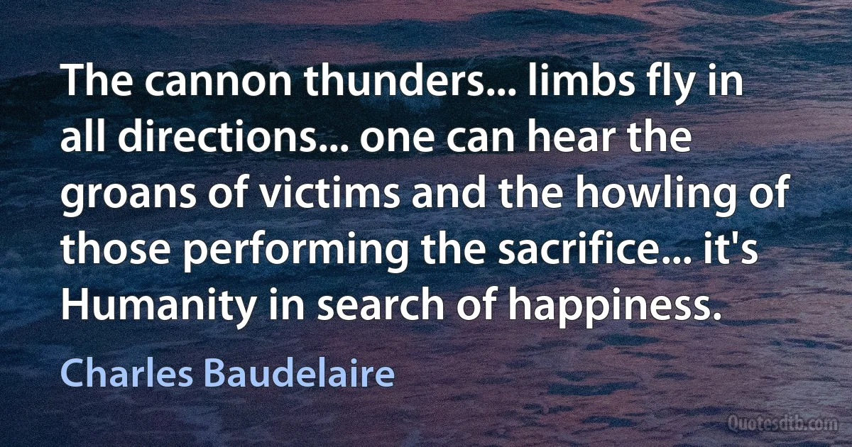 The cannon thunders... limbs fly in all directions... one can hear the groans of victims and the howling of those performing the sacrifice... it's Humanity in search of happiness. (Charles Baudelaire)