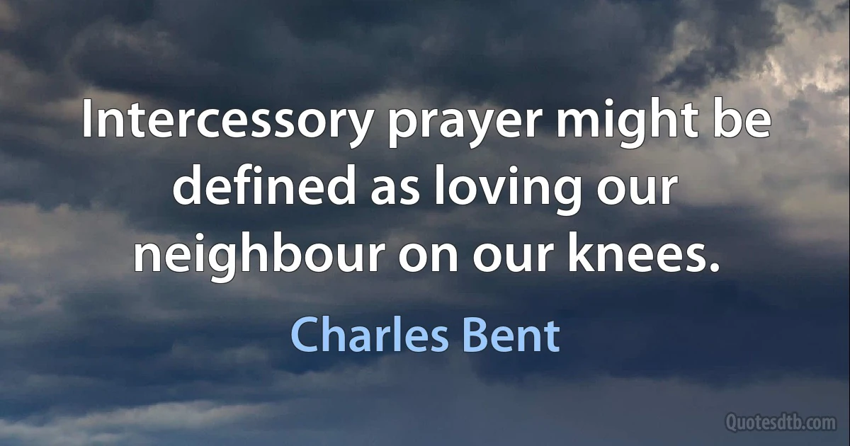 Intercessory prayer might be defined as loving our neighbour on our knees. (Charles Bent)