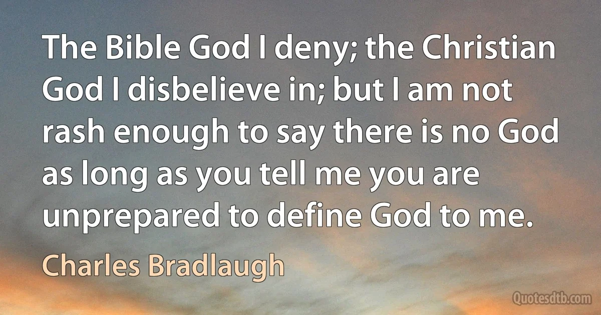 The Bible God I deny; the Christian God I disbelieve in; but I am not rash enough to say there is no God as long as you tell me you are unprepared to define God to me. (Charles Bradlaugh)