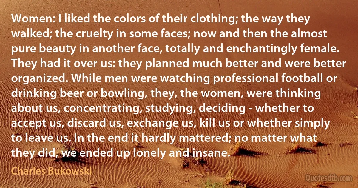 Women: I liked the colors of their clothing; the way they walked; the cruelty in some faces; now and then the almost pure beauty in another face, totally and enchantingly female. They had it over us: they planned much better and were better organized. While men were watching professional football or drinking beer or bowling, they, the women, were thinking about us, concentrating, studying, deciding - whether to accept us, discard us, exchange us, kill us or whether simply to leave us. In the end it hardly mattered; no matter what they did, we ended up lonely and insane. (Charles Bukowski)