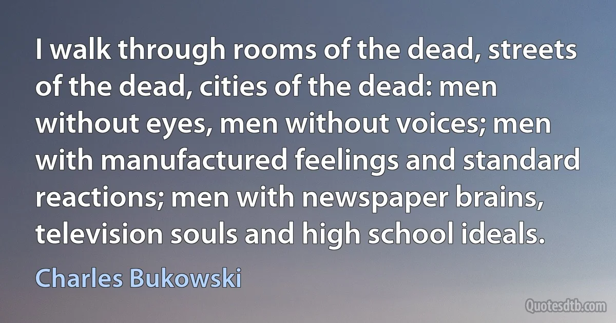 I walk through rooms of the dead, streets of the dead, cities of the dead: men without eyes, men without voices; men with manufactured feelings and standard reactions; men with newspaper brains, television souls and high school ideals. (Charles Bukowski)