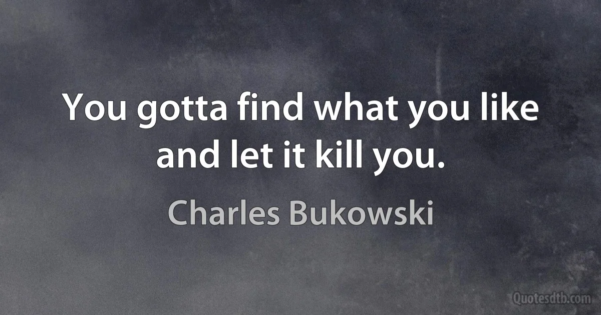 You gotta find what you like and let it kill you. (Charles Bukowski)