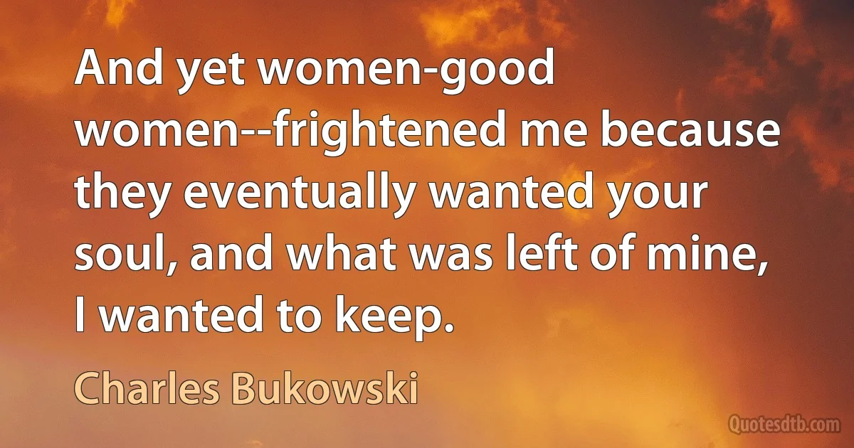 And yet women-good women--frightened me because they eventually wanted your soul, and what was left of mine, I wanted to keep. (Charles Bukowski)