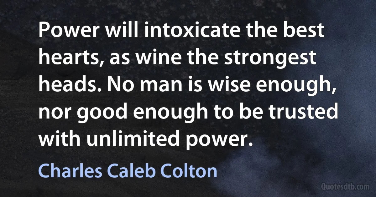 Power will intoxicate the best hearts, as wine the strongest heads. No man is wise enough, nor good enough to be trusted with unlimited power. (Charles Caleb Colton)