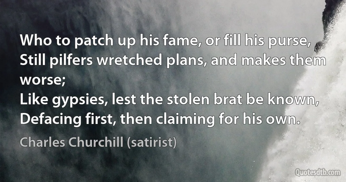 Who to patch up his fame, or fill his purse,
Still pilfers wretched plans, and makes them worse;
Like gypsies, lest the stolen brat be known,
Defacing first, then claiming for his own. (Charles Churchill (satirist))