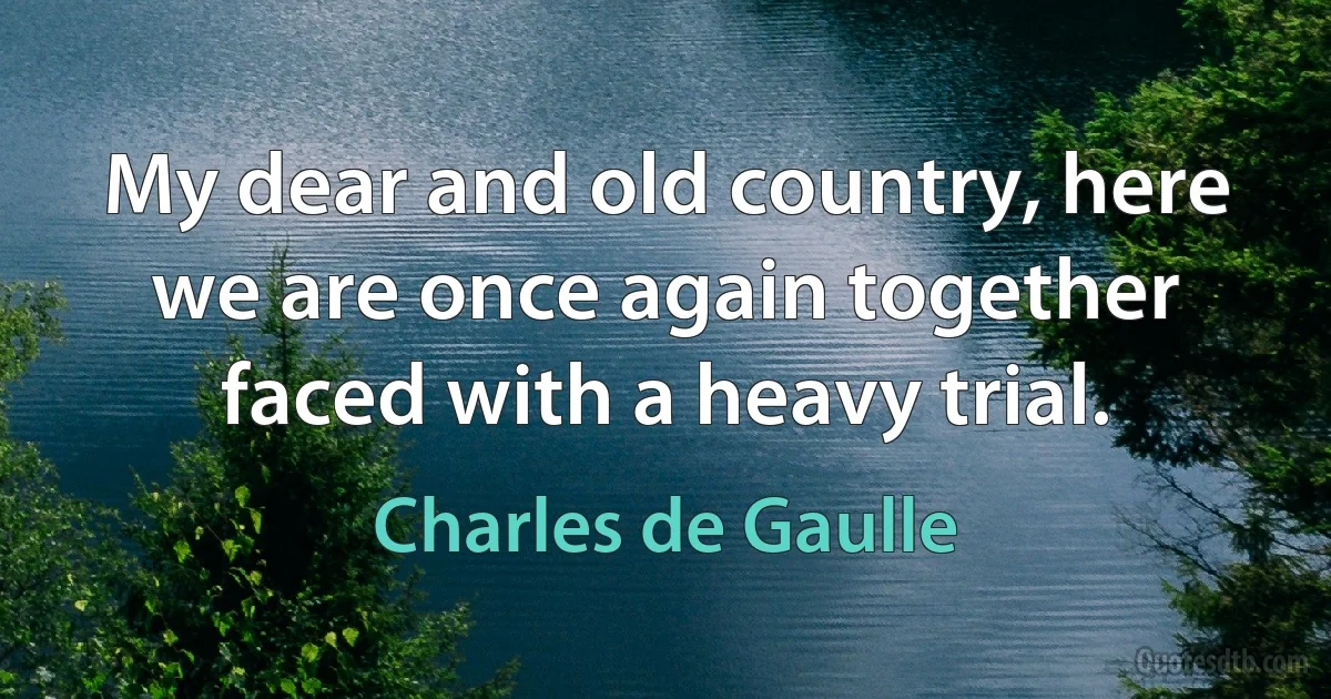 My dear and old country, here we are once again together faced with a heavy trial. (Charles de Gaulle)