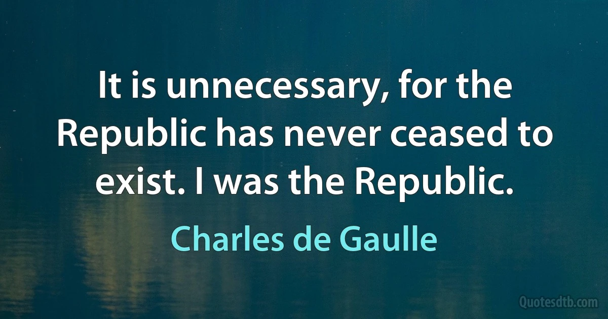 It is unnecessary, for the Republic has never ceased to exist. I was the Republic. (Charles de Gaulle)