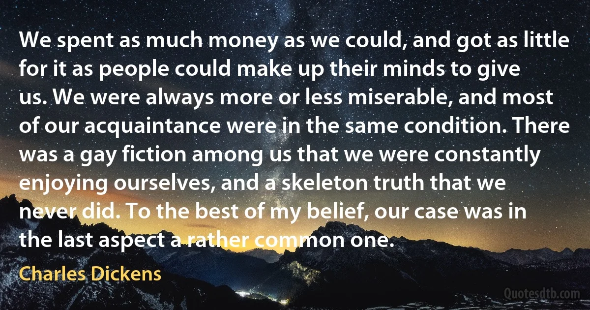 We spent as much money as we could, and got as little for it as people could make up their minds to give us. We were always more or less miserable, and most of our acquaintance were in the same condition. There was a gay fiction among us that we were constantly enjoying ourselves, and a skeleton truth that we never did. To the best of my belief, our case was in the last aspect a rather common one. (Charles Dickens)