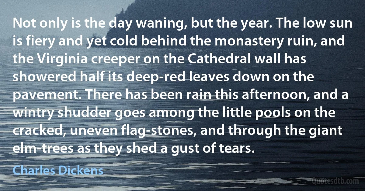 Not only is the day waning, but the year. The low sun is fiery and yet cold behind the monastery ruin, and the Virginia creeper on the Cathedral wall has showered half its deep-red leaves down on the pavement. There has been rain this afternoon, and a wintry shudder goes among the little pools on the cracked, uneven flag-stones, and through the giant elm-trees as they shed a gust of tears. (Charles Dickens)