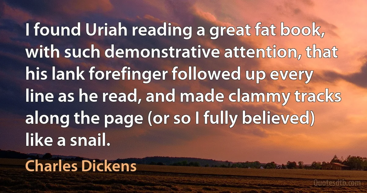 I found Uriah reading a great fat book, with such demonstrative attention, that his lank forefinger followed up every line as he read, and made clammy tracks along the page (or so I fully believed) like a snail. (Charles Dickens)