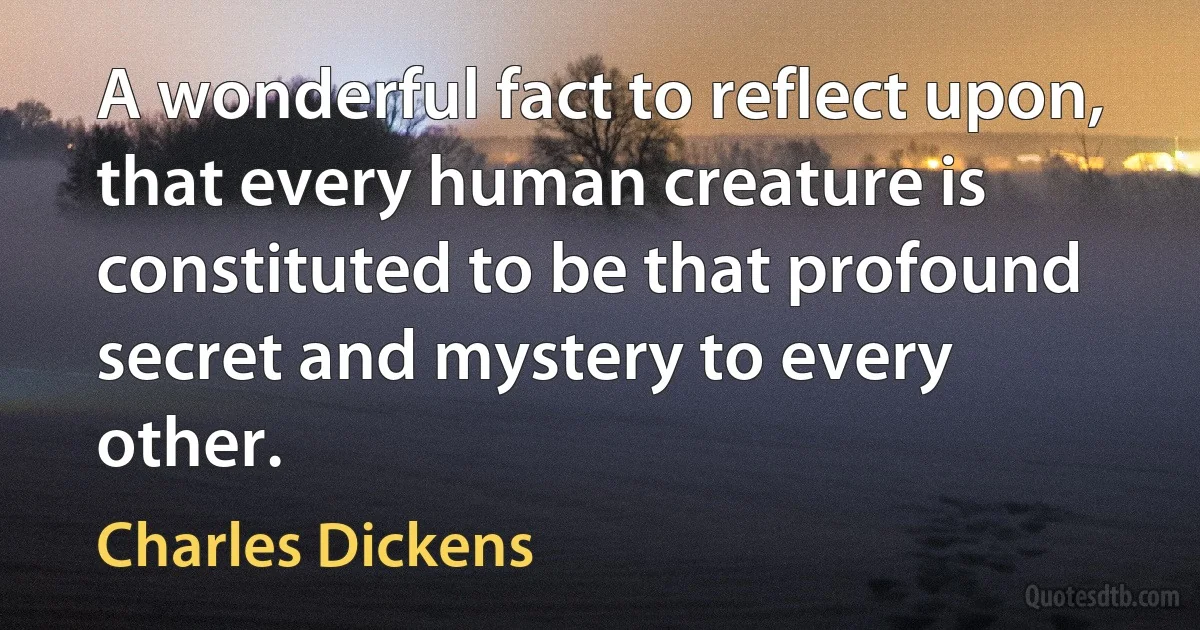 A wonderful fact to reflect upon, that every human creature is constituted to be that profound secret and mystery to every other. (Charles Dickens)