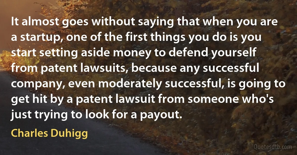 It almost goes without saying that when you are a startup, one of the first things you do is you start setting aside money to defend yourself from patent lawsuits, because any successful company, even moderately successful, is going to get hit by a patent lawsuit from someone who's just trying to look for a payout. (Charles Duhigg)