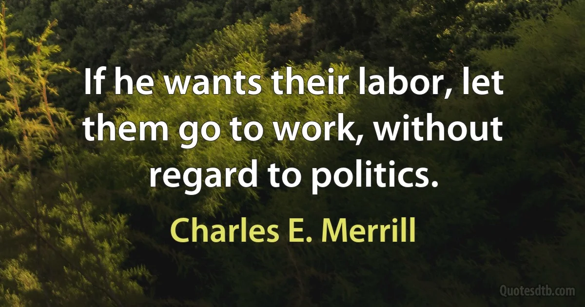 If he wants their labor, let them go to work, without regard to politics. (Charles E. Merrill)