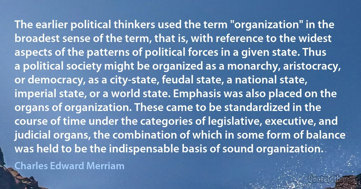 The earlier political thinkers used the term "organization" in the broadest sense of the term, that is, with reference to the widest aspects of the patterns of political forces in a given state. Thus a political society might be organized as a monarchy, aristocracy, or democracy, as a city-state, feudal state, a national state, imperial state, or a world state. Emphasis was also placed on the organs of organization. These came to be standardized in the course of time under the categories of legislative, executive, and judicial organs, the combination of which in some form of balance was held to be the indispensable basis of sound organization. (Charles Edward Merriam)