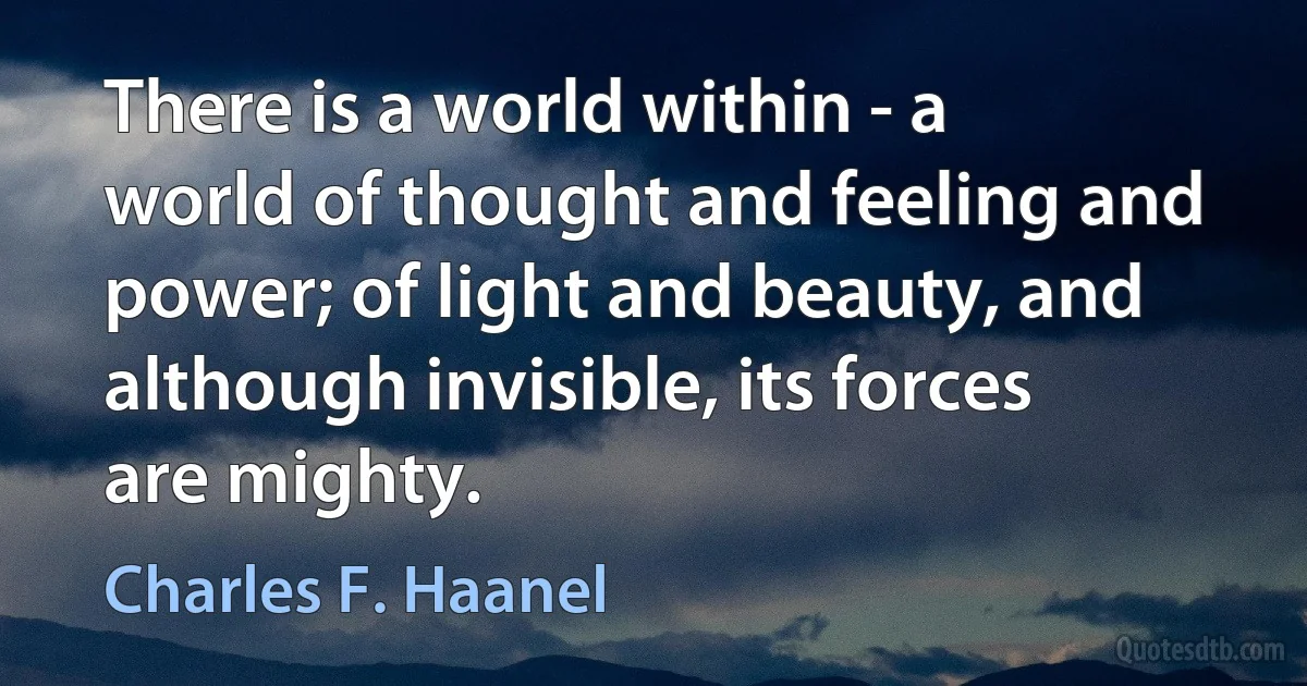 There is a world within - a world of thought and feeling and power; of light and beauty, and although invisible, its forces are mighty. (Charles F. Haanel)