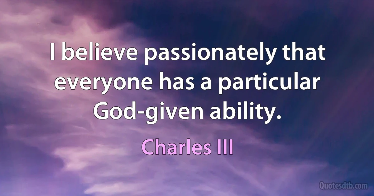 I believe passionately that everyone has a particular God-given ability. (Charles III)