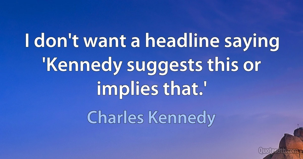 I don't want a headline saying 'Kennedy suggests this or implies that.' (Charles Kennedy)