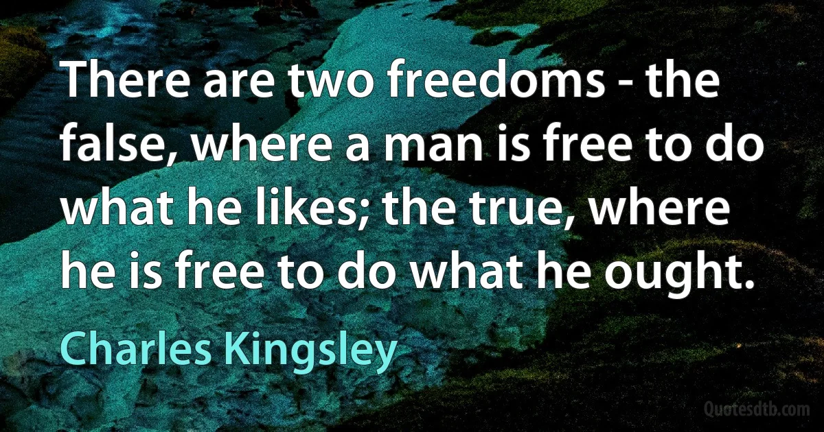 There are two freedoms - the false, where a man is free to do what he likes; the true, where he is free to do what he ought. (Charles Kingsley)