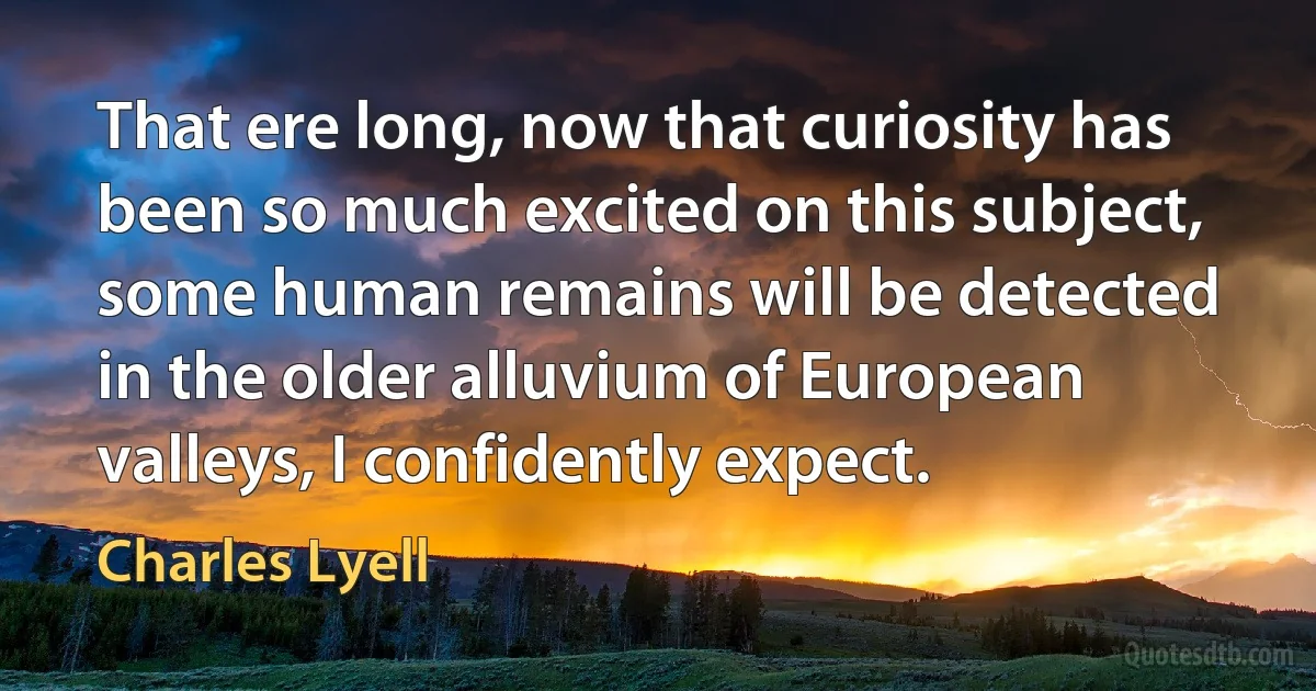 That ere long, now that curiosity has been so much excited on this subject, some human remains will be detected in the older alluvium of European valleys, I confidently expect. (Charles Lyell)