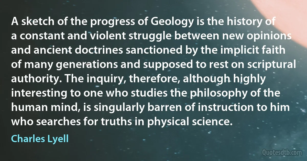 A sketch of the progress of Geology is the history of a constant and violent struggle between new opinions and ancient doctrines sanctioned by the implicit faith of many generations and supposed to rest on scriptural authority. The inquiry, therefore, although highly interesting to one who studies the philosophy of the human mind, is singularly barren of instruction to him who searches for truths in physical science. (Charles Lyell)