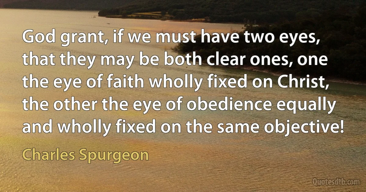 God grant, if we must have two eyes, that they may be both clear ones, one the eye of faith wholly fixed on Christ, the other the eye of obedience equally and wholly fixed on the same objective! (Charles Spurgeon)