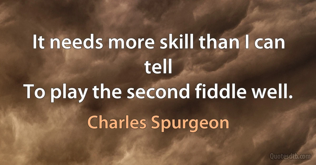 It needs more skill than I can tell
To play the second fiddle well. (Charles Spurgeon)