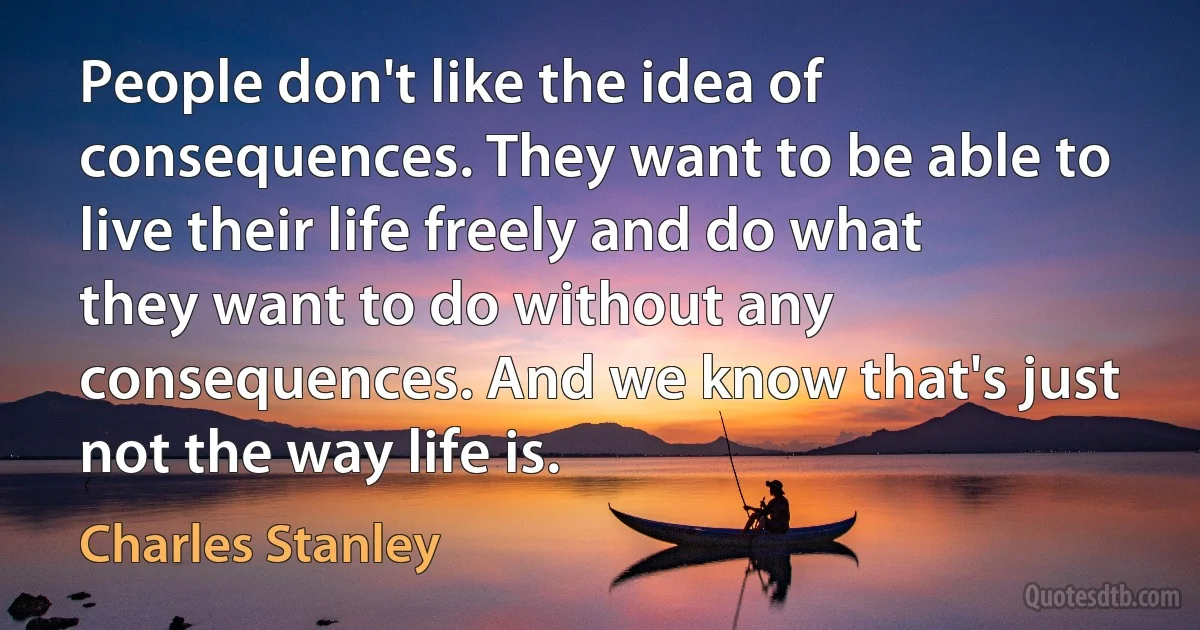 People don't like the idea of consequences. They want to be able to live their life freely and do what they want to do without any consequences. And we know that's just not the way life is. (Charles Stanley)