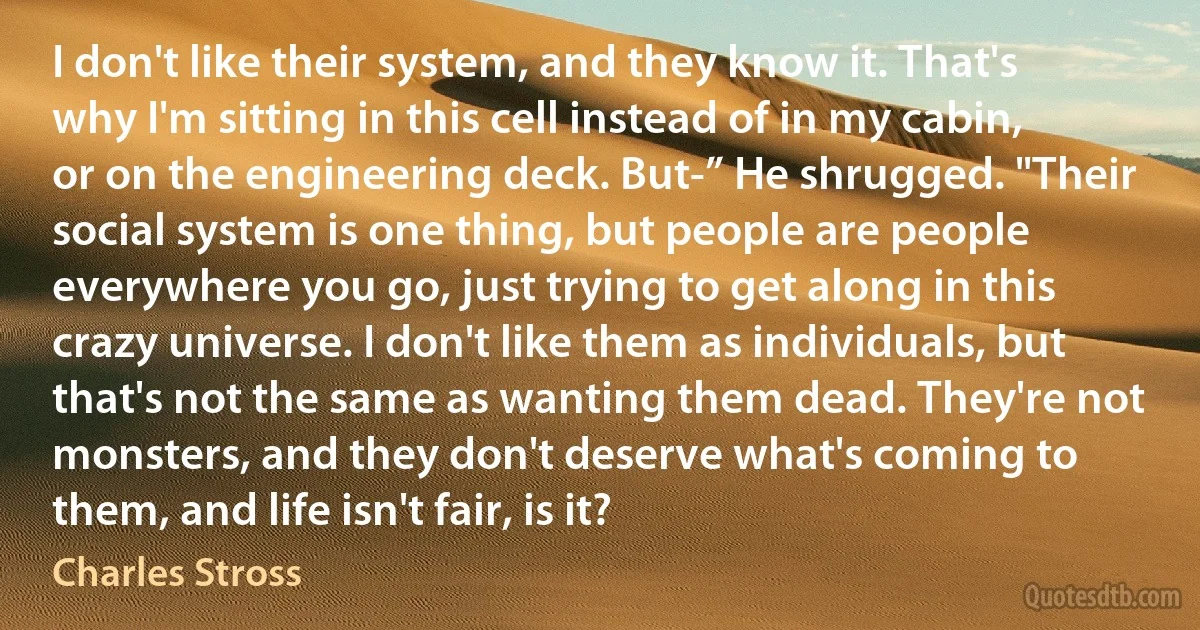 I don't like their system, and they know it. That's why I'm sitting in this cell instead of in my cabin, or on the engineering deck. But-” He shrugged. "Their social system is one thing, but people are people everywhere you go, just trying to get along in this crazy universe. I don't like them as individuals, but that's not the same as wanting them dead. They're not monsters, and they don't deserve what's coming to them, and life isn't fair, is it? (Charles Stross)